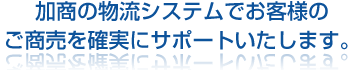 加商の物流システムでお客様のご商売を確実にサポートいたします。